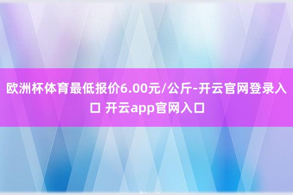 欧洲杯体育最低报价6.00元/公斤-开云官网登录入口 开云app官网入口