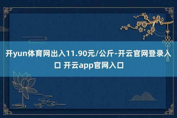 开yun体育网出入11.90元/公斤-开云官网登录入口 开云app官网入口