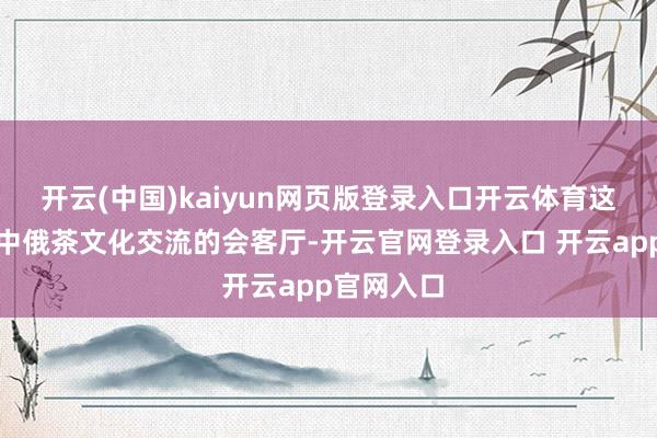 开云(中国)kaiyun网页版登录入口开云体育这里成为了中俄茶文化交流的会客厅-开云官网登录入口 开云app官网入口