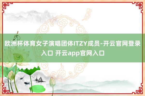 欧洲杯体育女子演唱团体ITZY成员-开云官网登录入口 开云app官网入口