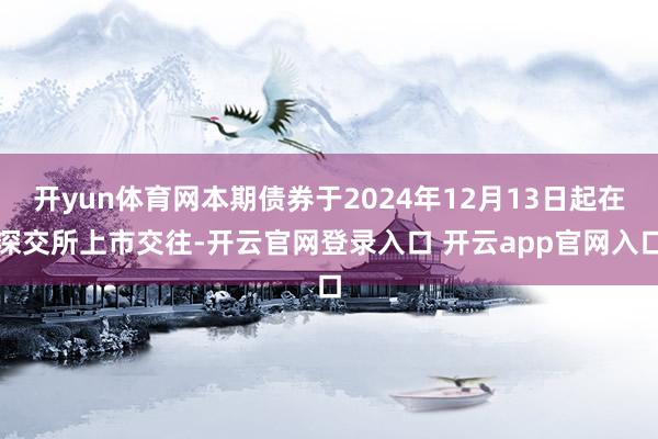 开yun体育网本期债券于2024年12月13日起在深交所上市交往-开云官网登录入口 开云app官网入口