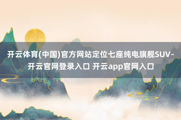 开云体育(中国)官方网站定位七座纯电旗舰SUV-开云官网登录入口 开云app官网入口